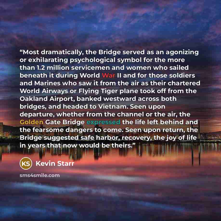 “Most dramatically, the Bridge served as an agonizing or exhilarating psychological symbol for the more than 1.2 million servicemen and women who sailed beneath it during World War II and for those soldiers and Marines who saw it from the air as their chartered World Airways or Flying Tiger plane…” quote by Kevin Starr