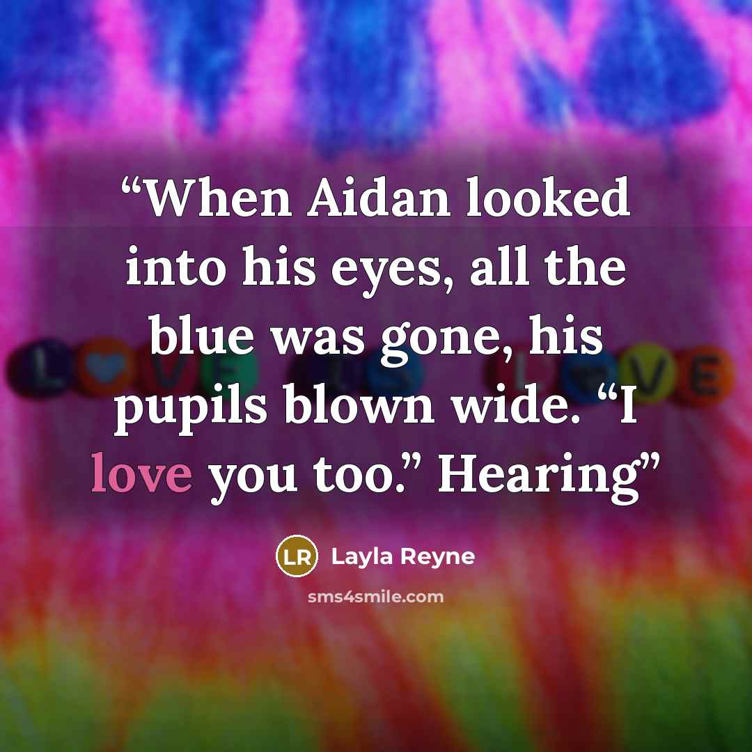 “When Aidan looked into his eyes, all the blue was gone, his pupils blown wide. “I love you too.” Hearing” quote by Layla Reyne