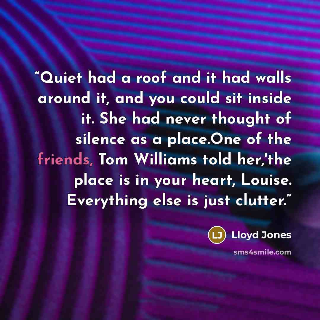 “Quiet had a roof and it had walls around it, and you could sit inside it. She had never thought of silence as a place.One of the friends, Tom Williams told her,'the place is in your heart, Louise. Everything else is just clutter.” quote by Lloyd Jones
