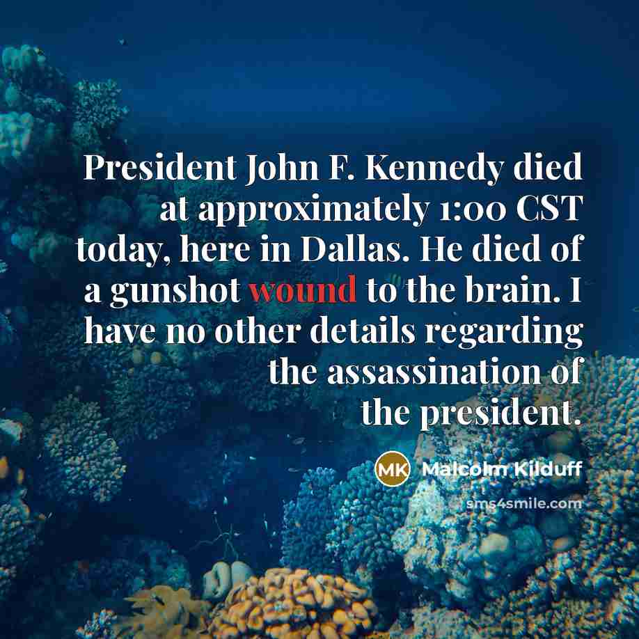 “President John F. Kennedy died at approximately 1:00 CST today, here in Dallas. He died of a gunshot wound to the brain. I have no other details regarding the assassination of the president.” quote by Malcolm Kilduff