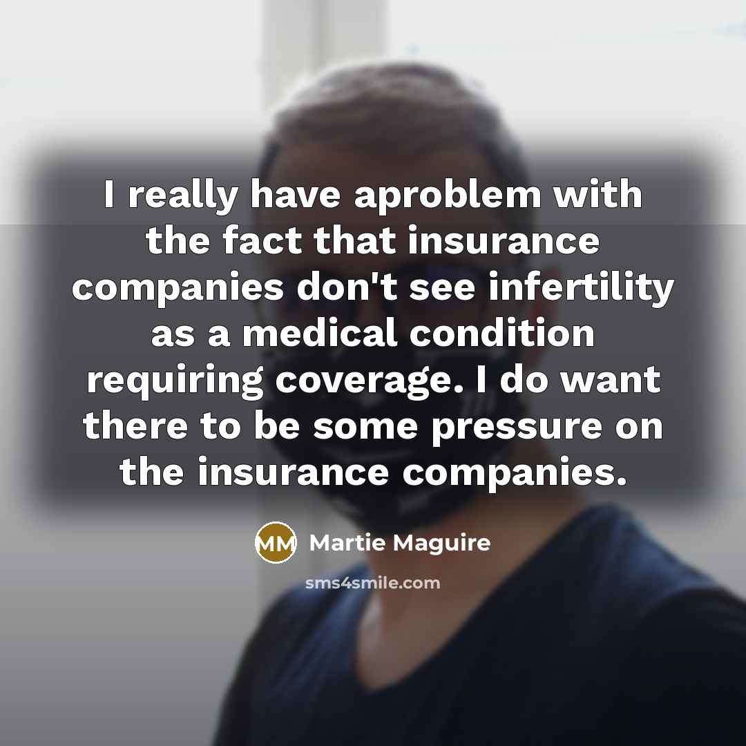 “I really have aproblem with the fact that insurance companies don't see infertility as a medical condition requiring coverage. I do want there to be some pressure on the insurance companies.” quote by Martie Maguire
