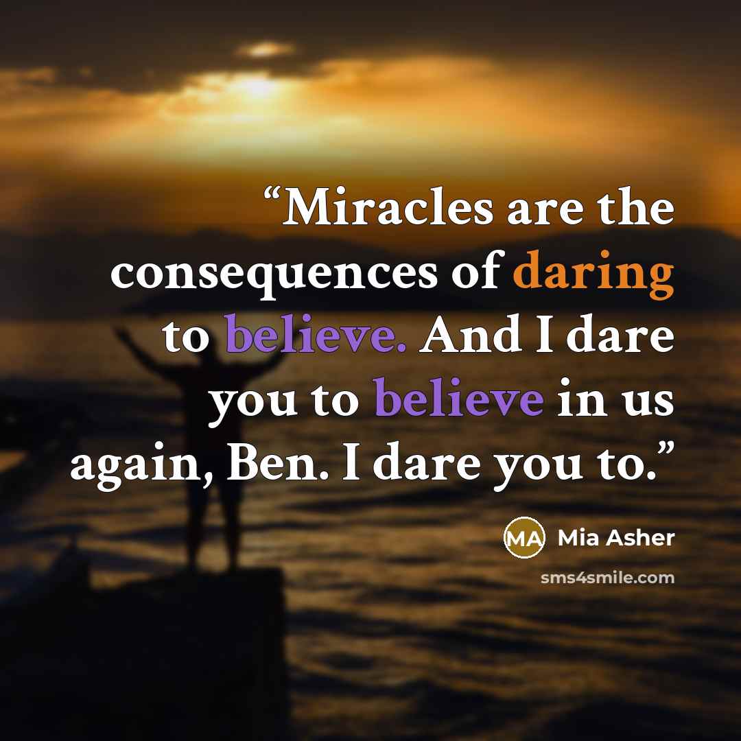 “Miracles are the consequences of daring to believe. And I dare you to believe in us again, Ben. I dare you to.” quote by Mia Asher