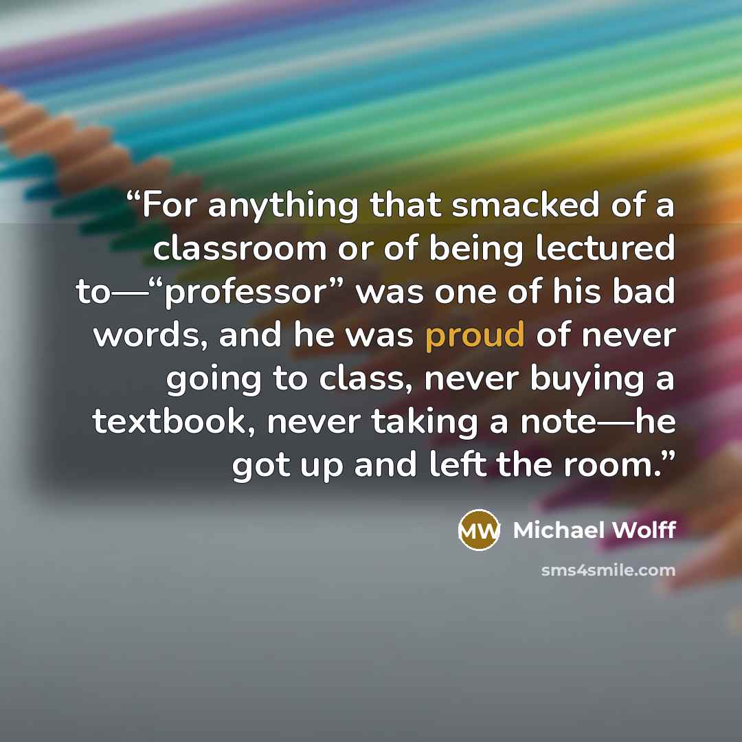 “For anything that smacked of a classroom or of being lectured to—“professor” was one of his bad words, and he was proud of never going to class, never buying a textbook, never taking a note—he got up and left the room.” quote by Michael Wolff