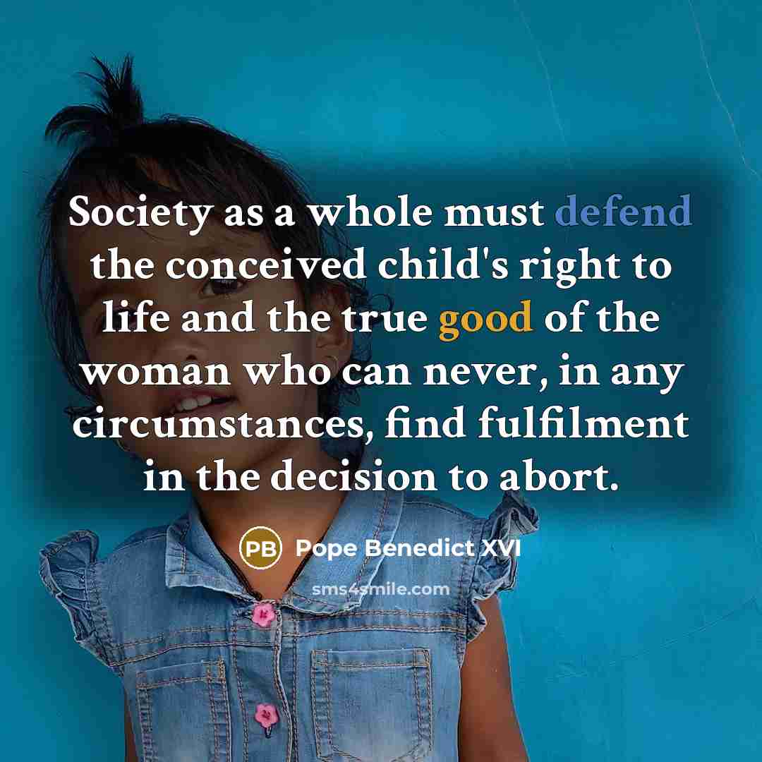 “Society as a whole must defend the conceived child's right to life and the true good of the woman who can never, in any circumstances, find fulfilment in the decision to abort.” quote by Pope Benedict XVI