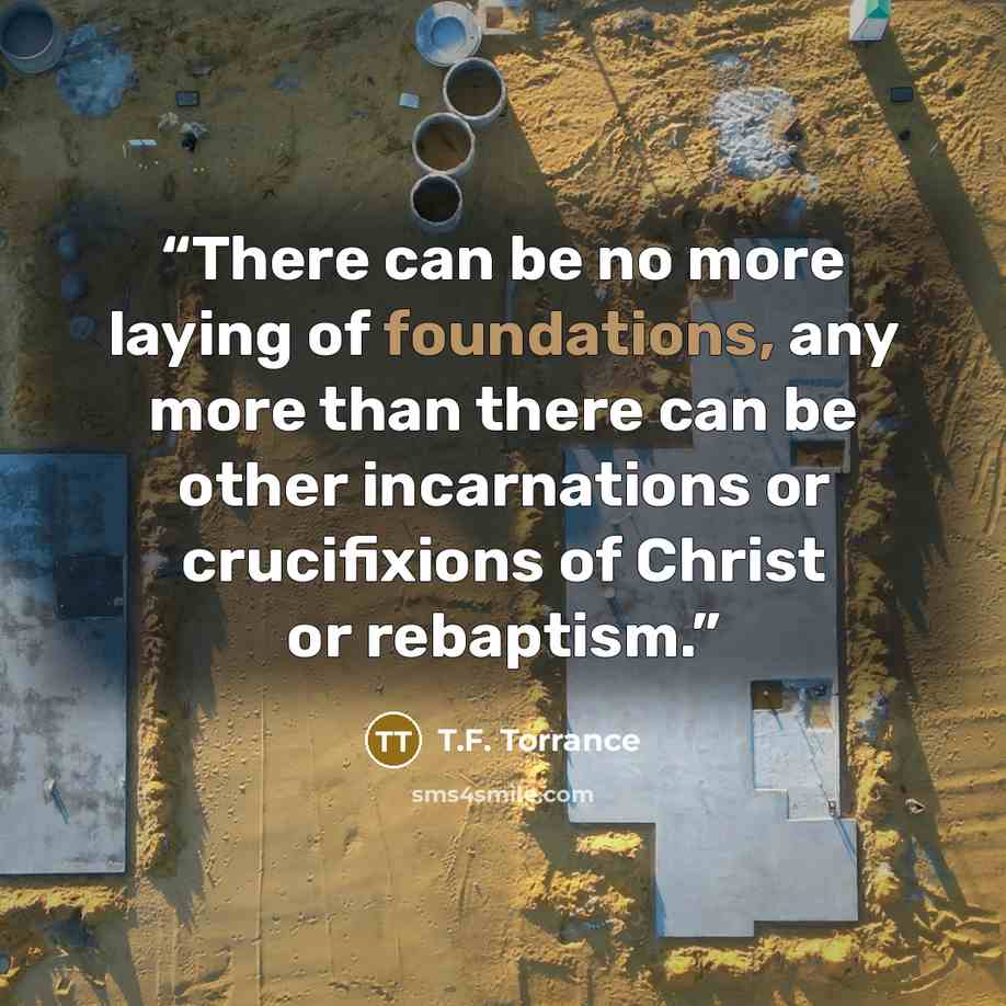“There can be no more laying of foundations, any more than there can be other incarnations or crucifixions of Christ or rebaptism.” quote by T.F. Torrance