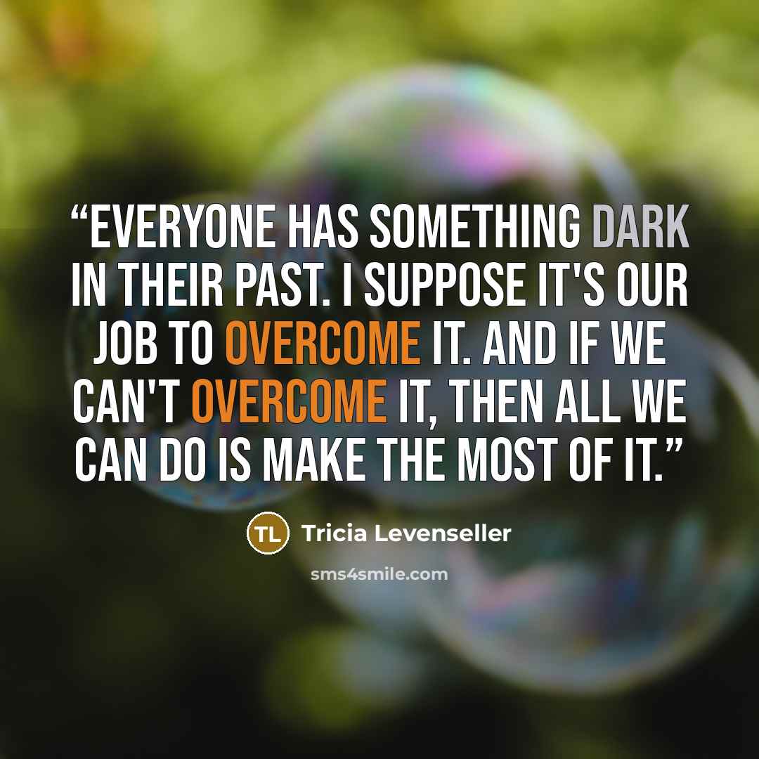 “Everyone has something dark in their past. I suppose it's our job to overcome it. And if we can't overcome it, then all we can do is make the most of it.” quote by Tricia Levenseller