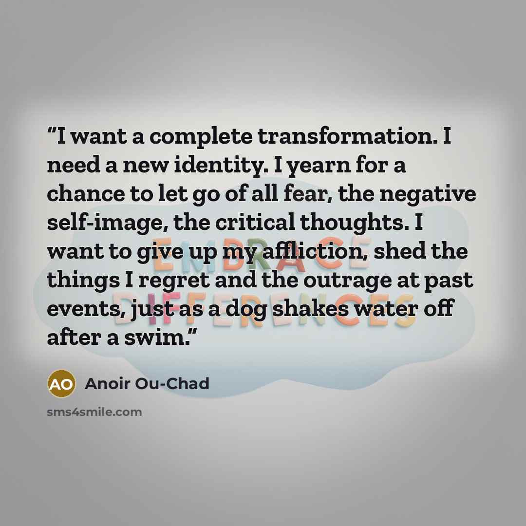 “I want a complete transformation. I need a new identity. I yearn for a chance to let go of all fear, the negative self-image, the critical thoughts. I want to give up my affliction, shed the things I regret and the outrage at past events, just as a dog shakes water off after a swim.” quote by Anoir Ou-Chad