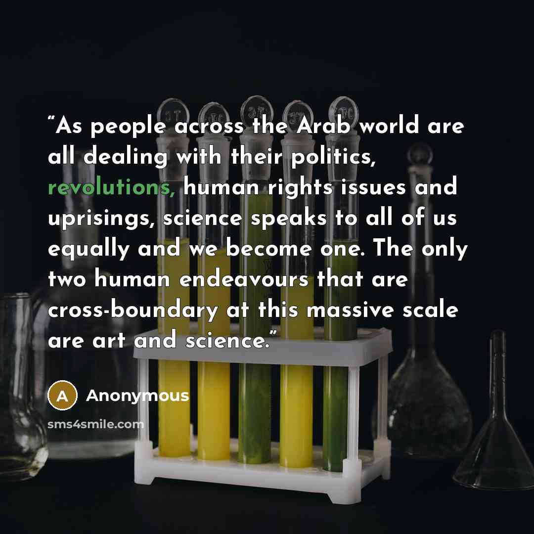 “As people across the Arab world are all dealing with their politics, revolutions, human rights issues and uprisings, science speaks to all of us equally and we become one. The only two human endeavours that are cross-boundary at this massive scale are art and science.” quote by Anonymous