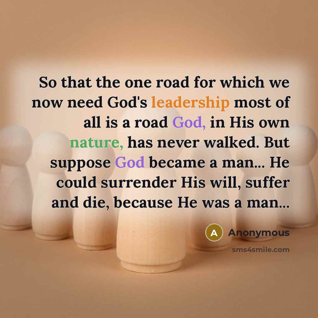 “So that the one road for which we now need God's leadership most of all is a road God, in His own nature, has never walked. But suppose God became a man... He could surrender His will, suffer and die, because He was a man...” quote by Anonymous