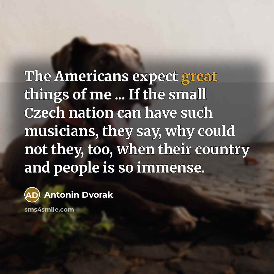 “The Americans expect great things of me ... If the small Czech nation can have such musicians, they say, why could not they, too, when their country and people is so immense.” quote by Antonin Dvorak