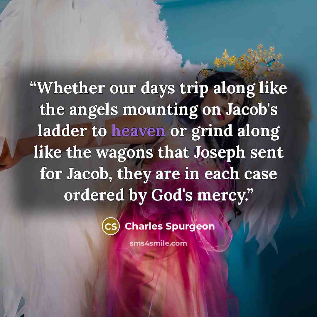 “Whether our days trip along like the angels mounting on Jacob's ladder to heaven or grind along like the wagons that Joseph sent for Jacob, they are in each case ordered by God's mercy.” quote by Charles Spurgeon