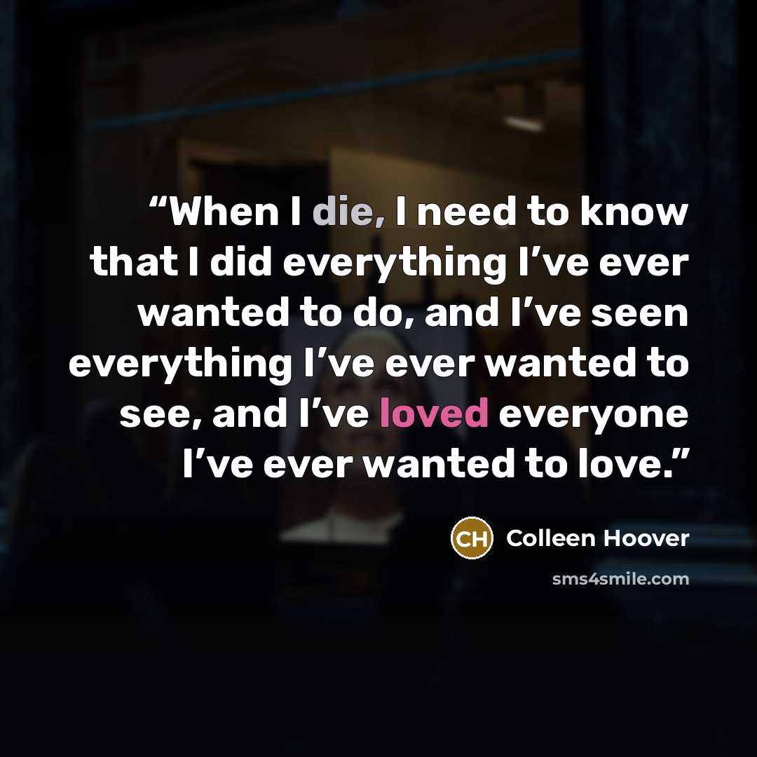 “When I die, I need to know that I did everything I’ve ever wanted to do, and I’ve seen everything I’ve ever wanted to see, and I’ve loved everyone I’ve ever wanted to love.” quote by Colleen Hoover