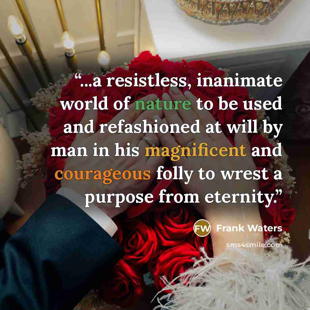 “...a resistless, inanimate world of nature to be used and refashioned at will by man in his magnificent and courageous folly to wrest a purpose from eternity.” quote by Frank Waters
