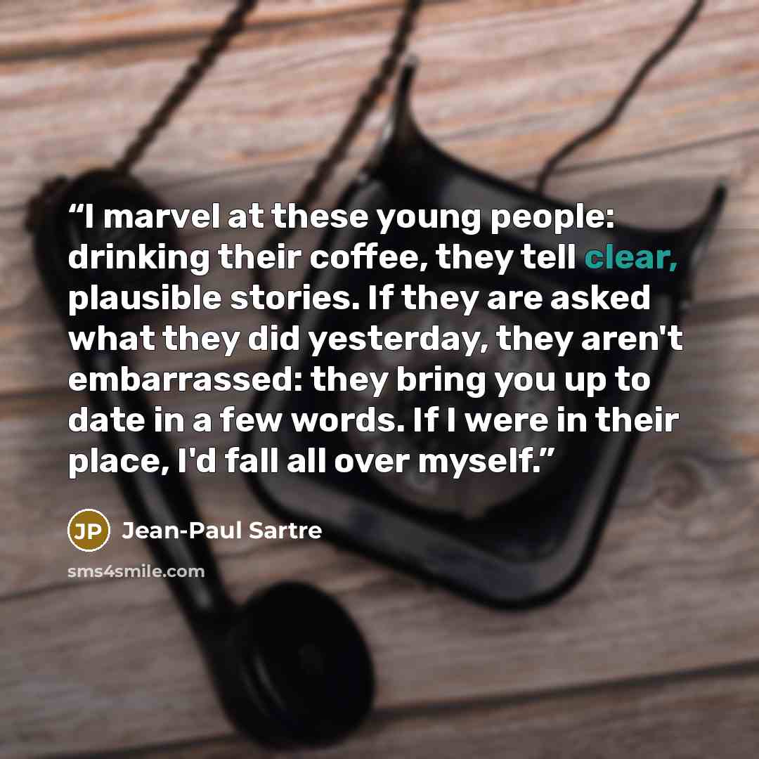 “I marvel at these young people: drinking their coffee, they tell clear, plausible stories. If they are asked what they did yesterday, they aren't embarrassed: they bring you up to date in a few words. If I were in their place, I'd fall all over myself.” quote by Jean-Paul Sartre