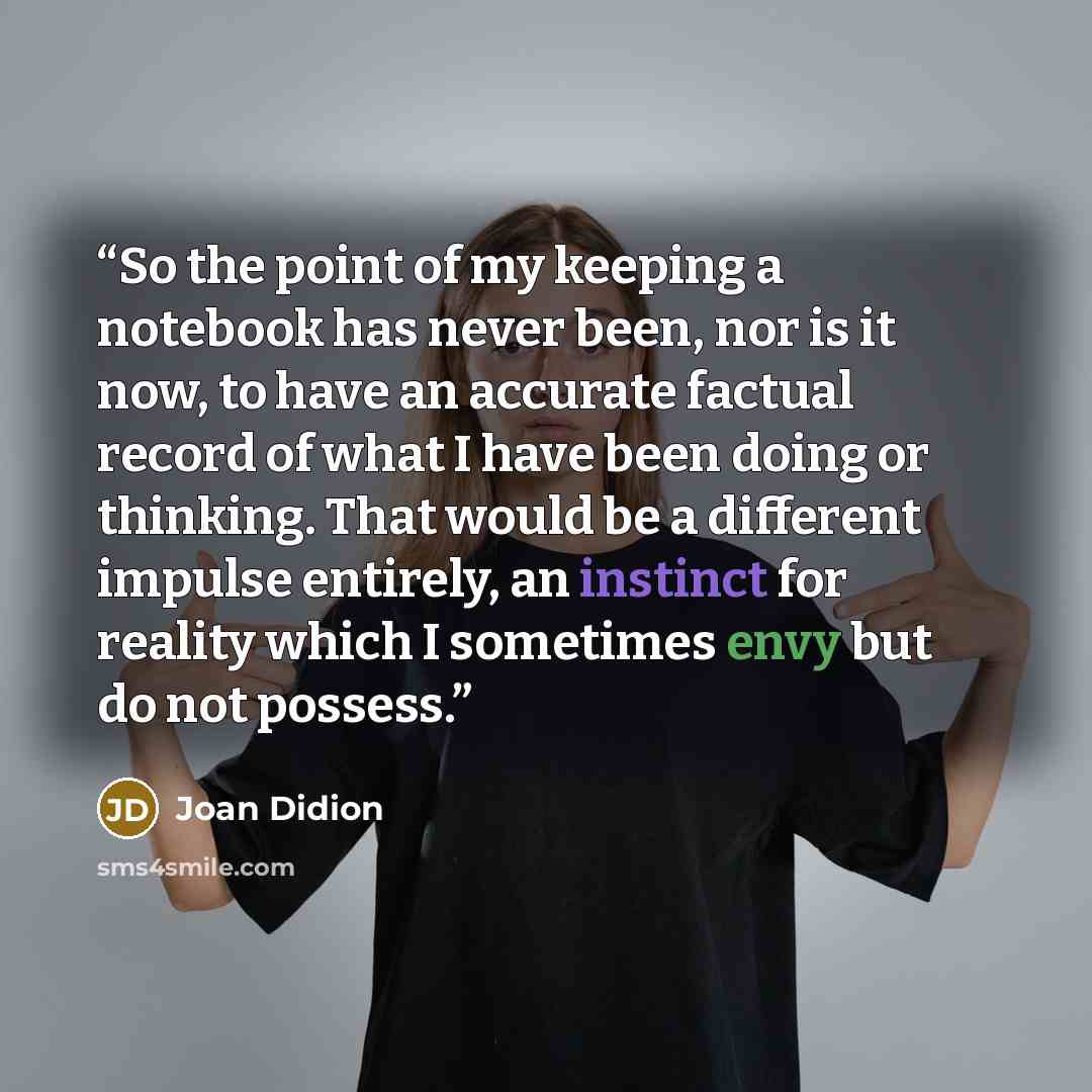 “So the point of my keeping a notebook has never been, nor is it now, to have an accurate factual record of what I have been doing or thinking. That would be a different impulse entirely, an instinct for reality which I sometimes envy but do not possess.” quote by Joan Didion