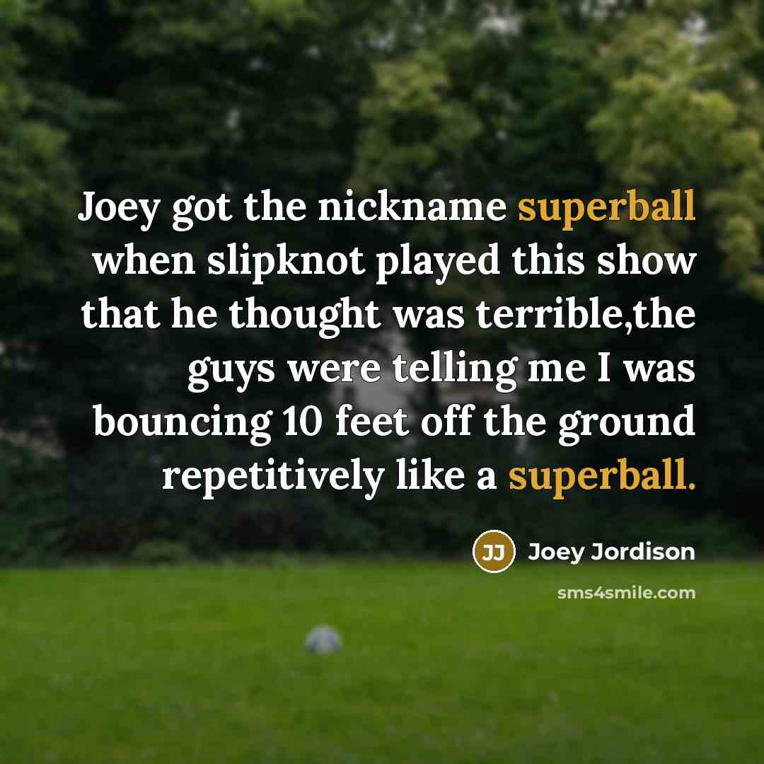 “Joey got the nickname superball when slipknot played this show that he thought was terrible,the guys were telling me I was bouncing 10 feet off the ground repetitively like a superball.” quote by Joey Jordison
