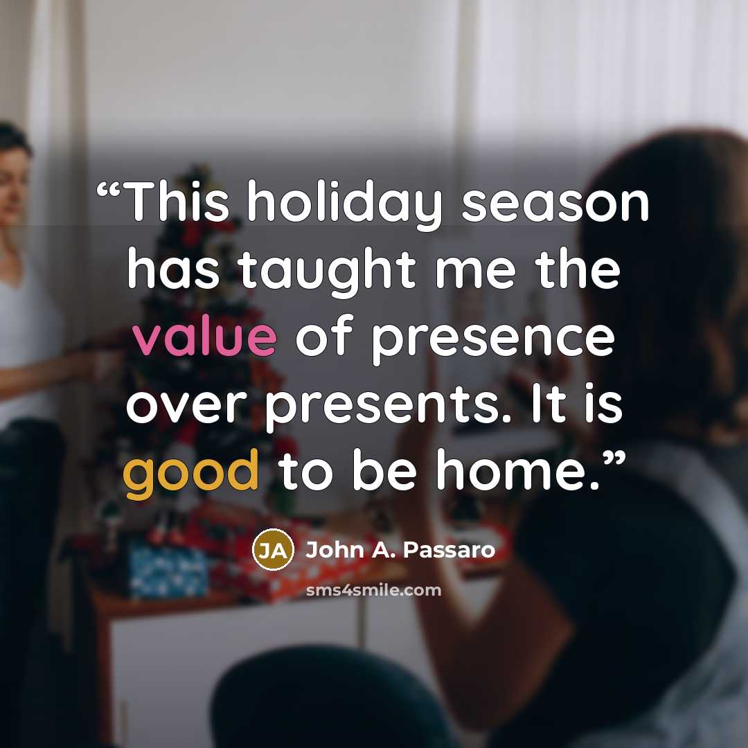 “This holiday season has taught me the value of presence over presents. It is good to be home.” quote by John A. Passaro