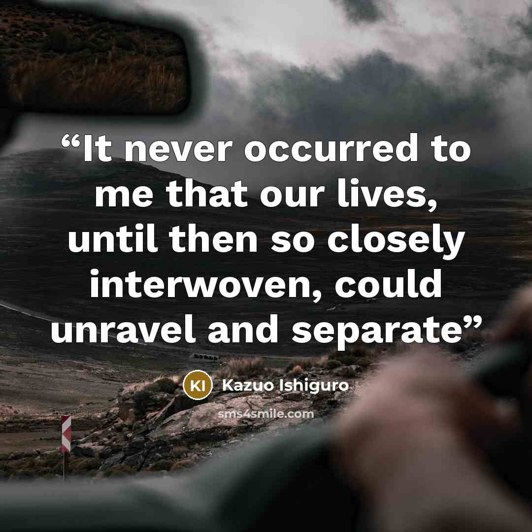“It never occurred to me that our lives, until then so closely interwoven, could unravel and separate” quote by Kazuo Ishiguro