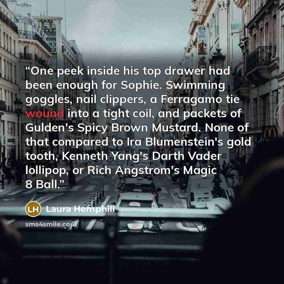 “One peek inside his top drawer had been enough for Sophie. Swimming goggles, nail clippers, a Ferragamo tie wound into a tight coil, and packets of Gulden's Spicy Brown Mustard. None of that compared to Ira Blumenstein's gold tooth, Kenneth Yang's Darth Vader lollipop, or Rich Angstrom's Magic 8…” quote by Laura Hemphill