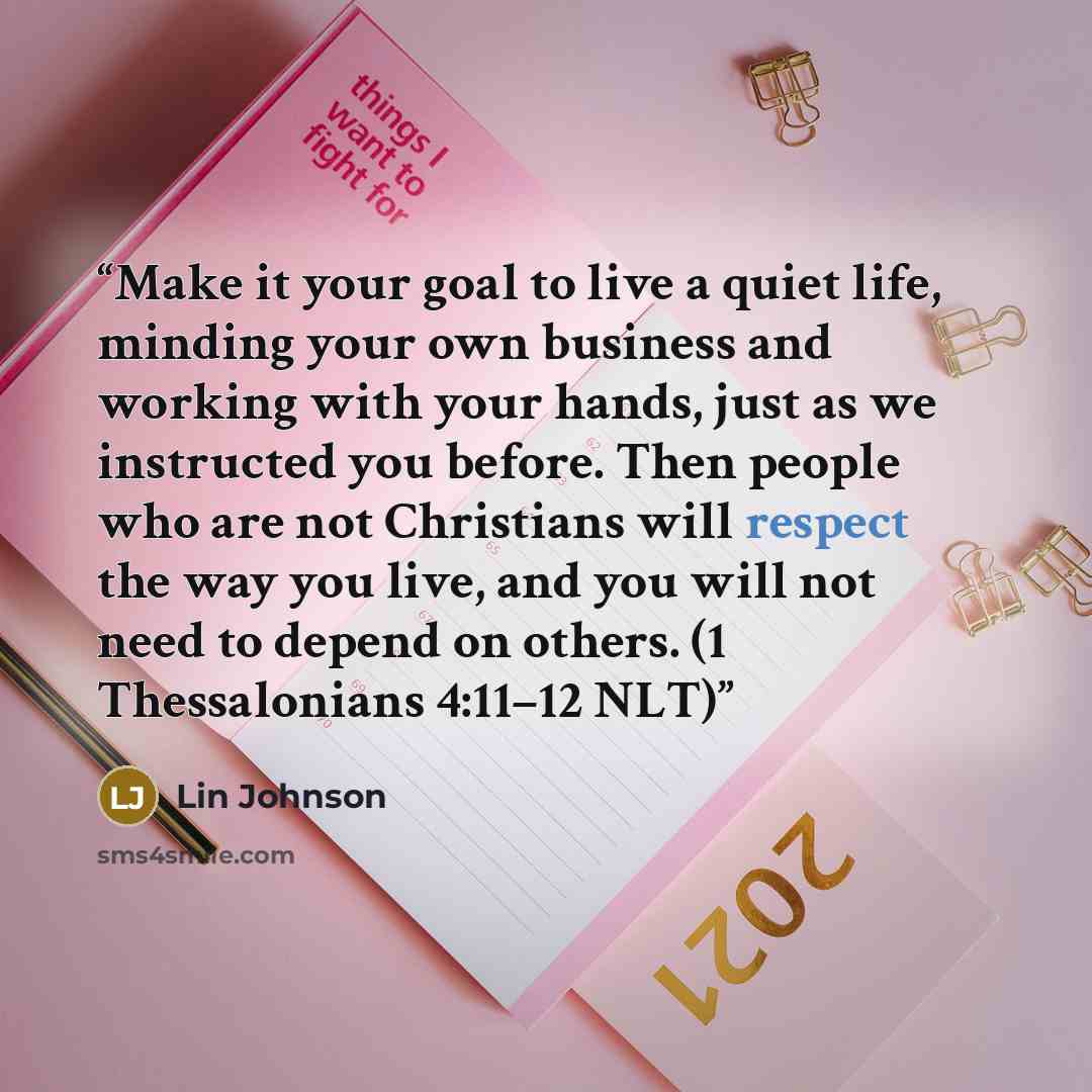 “Make it your goal to live a quiet life, minding your own business and working with your hands, just as we instructed you before. Then people who are not Christians will respect the way you live, and you will not need to depend on others. (1 Thessalonians 4:11–12 NLT)” quote by Lin Johnson