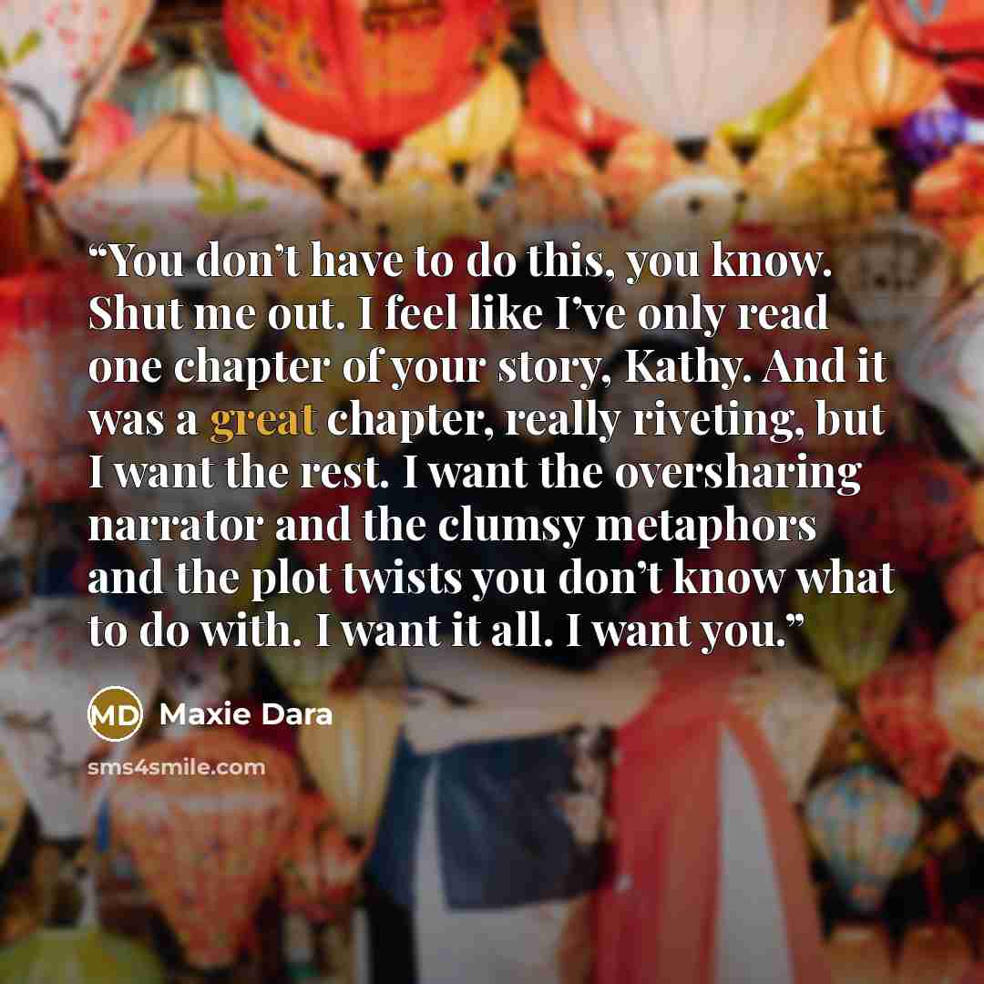 “You don’t have to do this, you know. Shut me out. I feel like I’ve only read one chapter of your story, Kathy. And it was a great chapter, really riveting, but I want the rest. I want the oversharing narrator and the clumsy metaphors and the plot twists you don’t know what to do with. I want it…” quote by Maxie Dara
