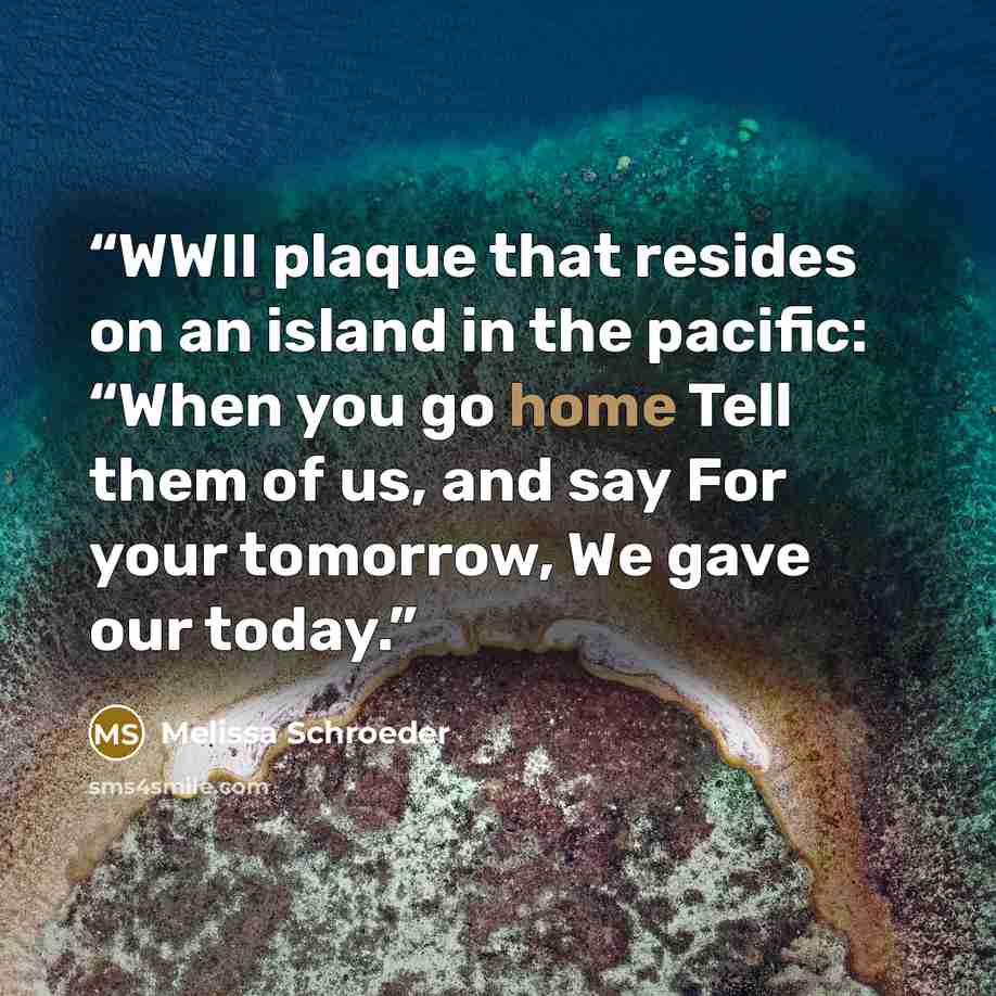 “WWII plaque that resides on an island in the pacific: “When you go home Tell them of us, and say For your tomorrow, We gave our today.” quote by Melissa Schroeder