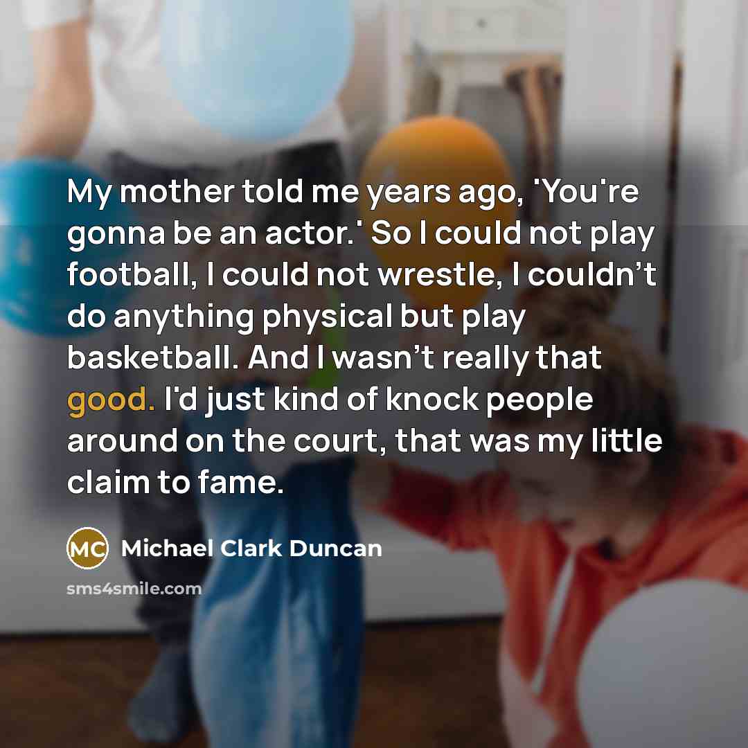 “My mother told me years ago, 'You're gonna be an actor.' So I could not play football, I could not wrestle, I couldn't do anything physical but play basketball. And I wasn't really that good. I'd just kind of knock people around on the court, that was my little claim to fame.” quote by Michael Clark Duncan