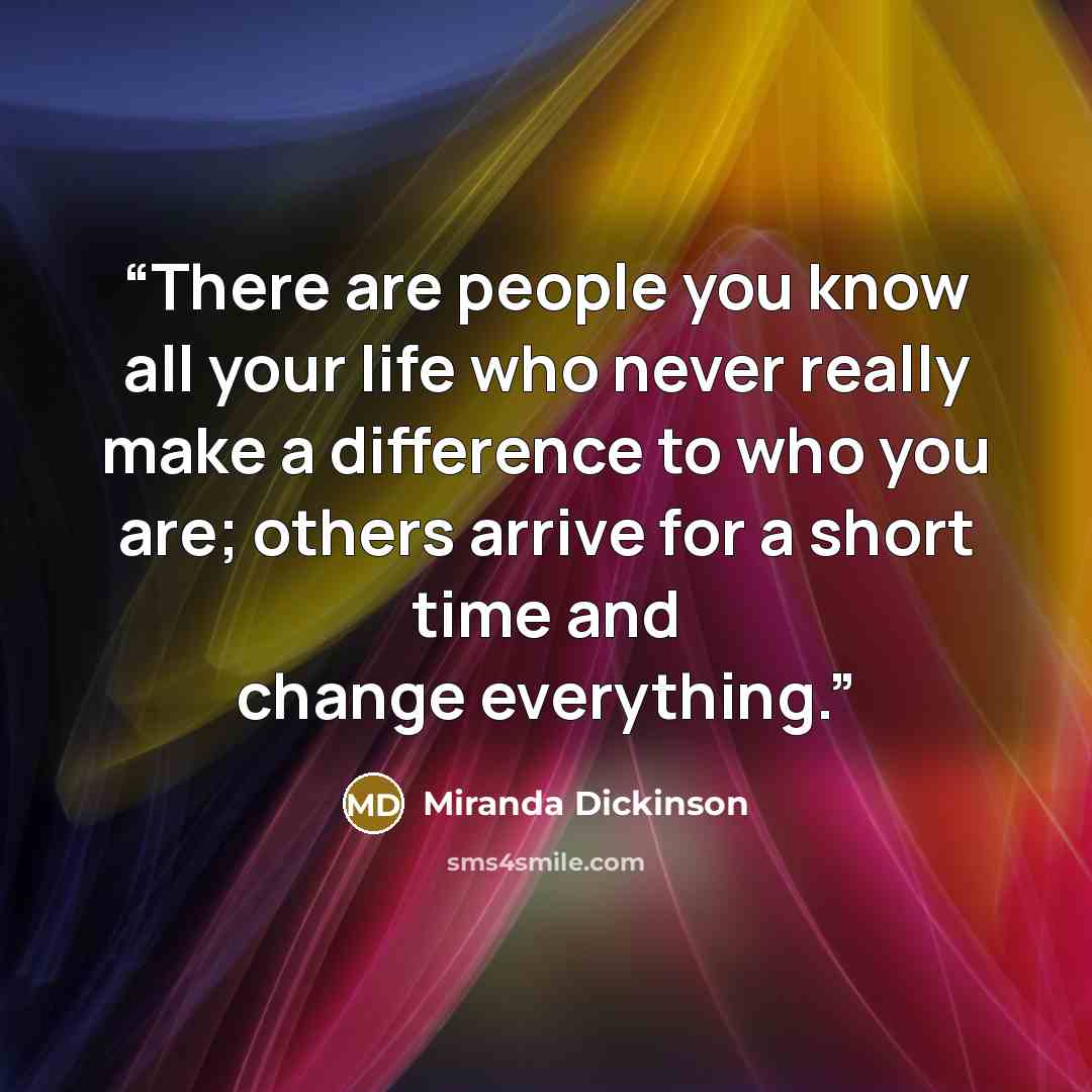 “There are people you know all your life who never really make a difference to who you are; others arrive for a short time and change everything.” quote by Miranda Dickinson