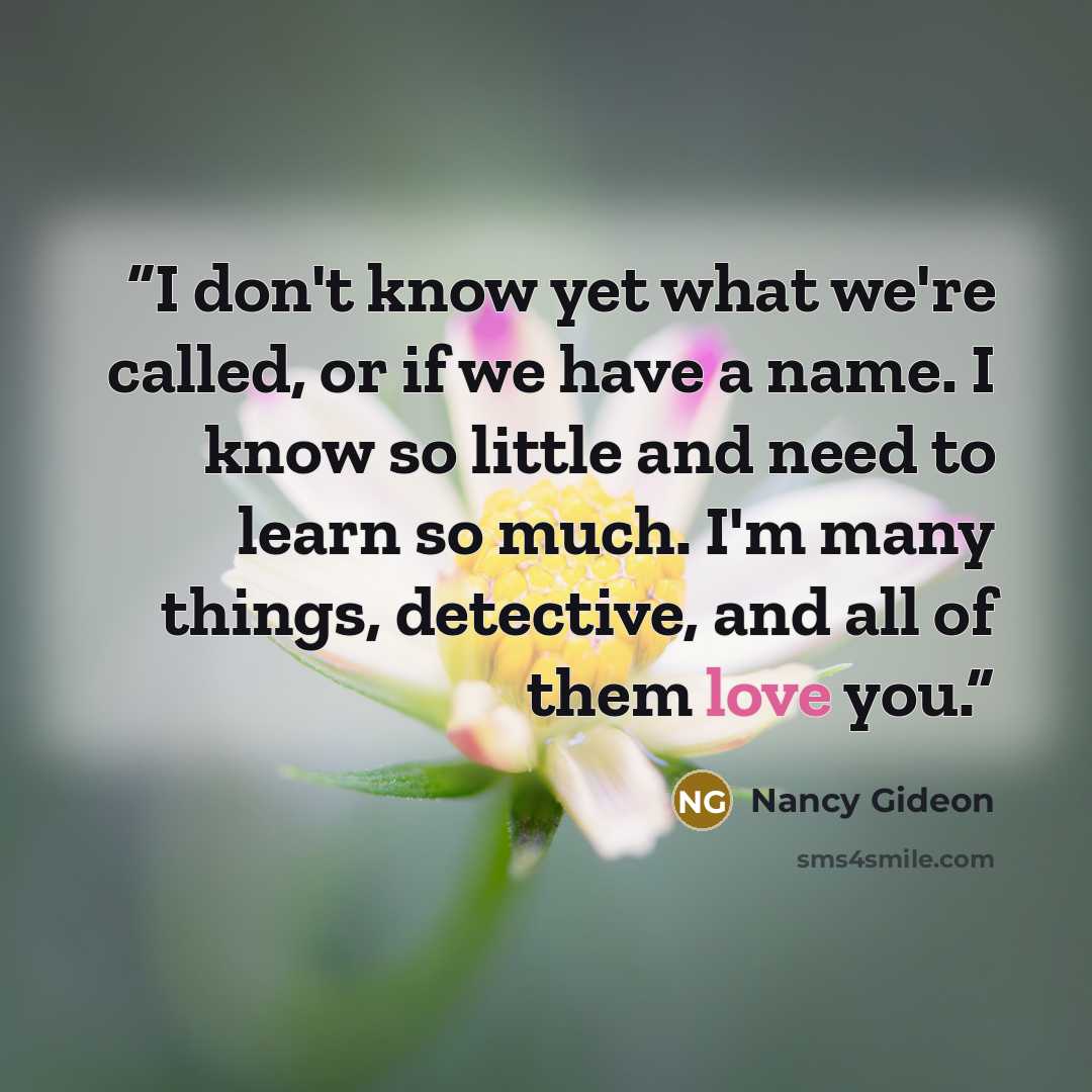 “I don't know yet what we're called, or if we have a name. I know so little and need to learn so much. I'm many things, detective, and all of them love you.” quote by Nancy Gideon