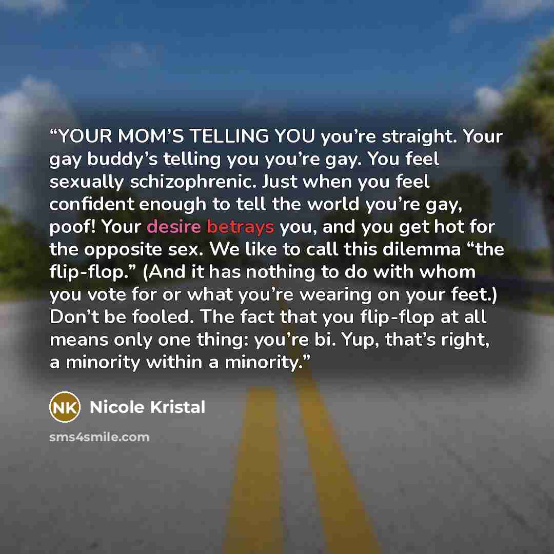 “YOUR MOM’S TELLING YOU you’re straight. Your gay buddy’s telling you you’re gay. You feel sexually schizophrenic. Just when you feel confident enough to tell the world you’re gay, poof! Your desire betrays you, and you get hot for the opposite sex. We like to call this dilemma “the flip-flop.”…” quote by Nicole Kristal
