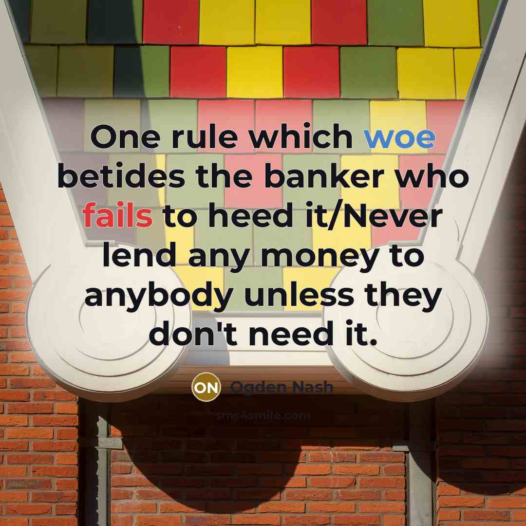 “One rule which woe betides the banker who fails to heed it/Never lend any money to anybody unless they don't need it.” quote by Ogden Nash