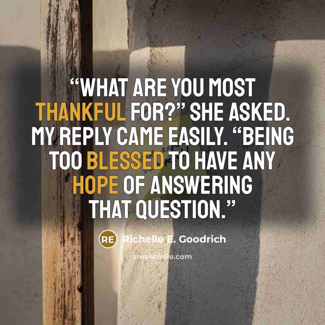 “What are you most thankful for?” she asked. My reply came easily. “Being too blessed to have any hope of answering that question.” quote by Richelle E. Goodrich