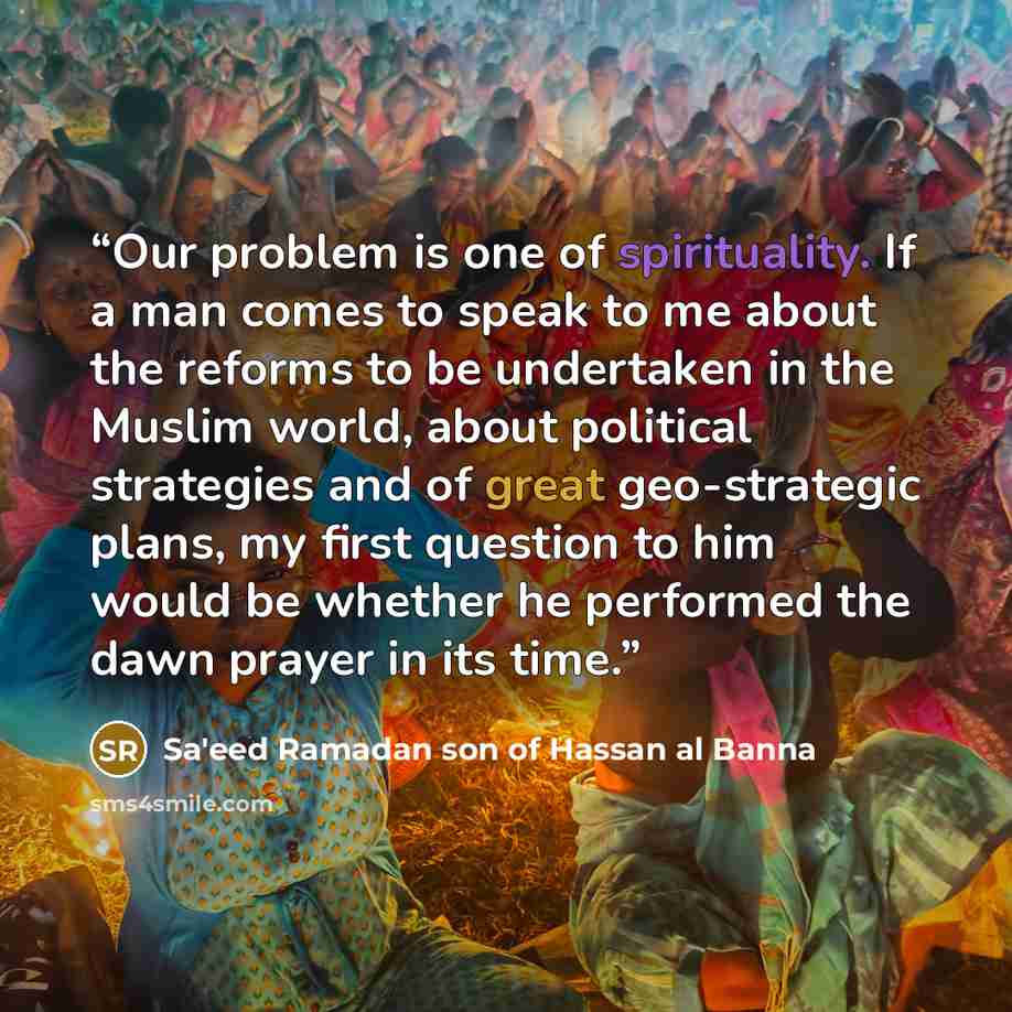 “Our problem is one of spirituality. If a man comes to speak to me about the reforms to be undertaken in the Muslim world, about political strategies and of great geo-strategic plans, my first question to him would be whether he performed the dawn prayer in its time.” quote by Sa'eed Ramadan son of Hassan al Banna