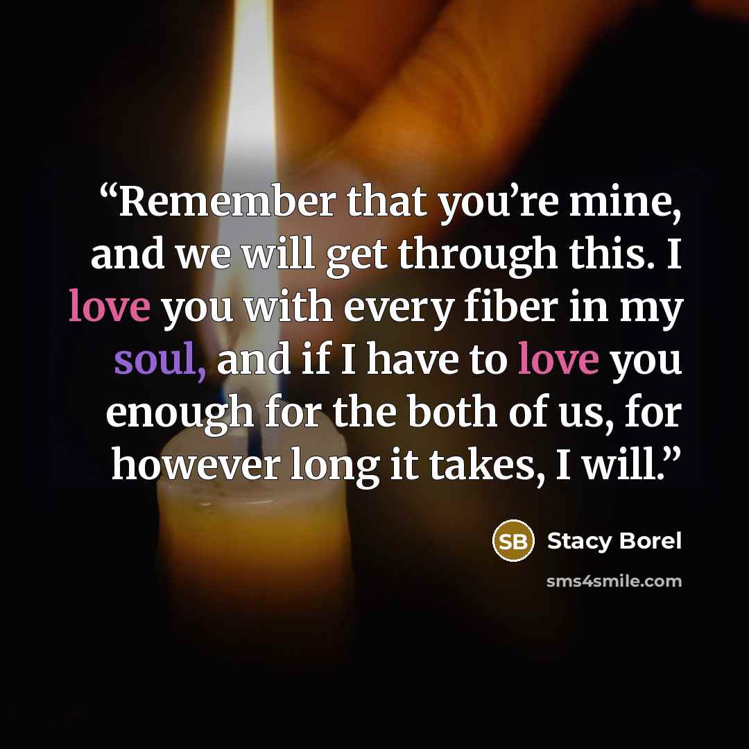 “Remember that you’re mine, and we will get through this. I love you with every fiber in my soul, and if I have to love you enough for the both of us, for however long it takes, I will.” quote by Stacy Borel