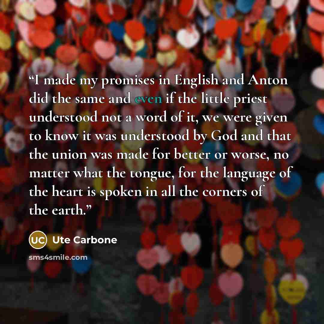 “I made my promises in English and Anton did the same and even if the little priest understood not a word of it, we were given to know it was understood by God and that the union was made for better or worse, no matter what the tongue, for the language of the heart is spoken in all the corners of…” quote by Ute Carbone