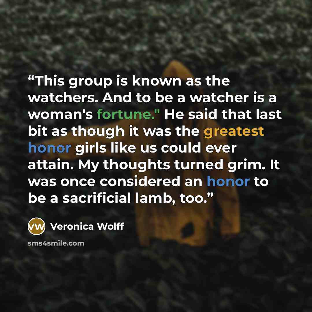 “This group is known as the watchers. And to be a watcher is a woman's fortune." He said that last bit as though it was the greatest honor girls like us could ever attain. My thoughts turned grim. It was once considered an honor to be a sacrificial lamb, too.” quote by Veronica Wolff