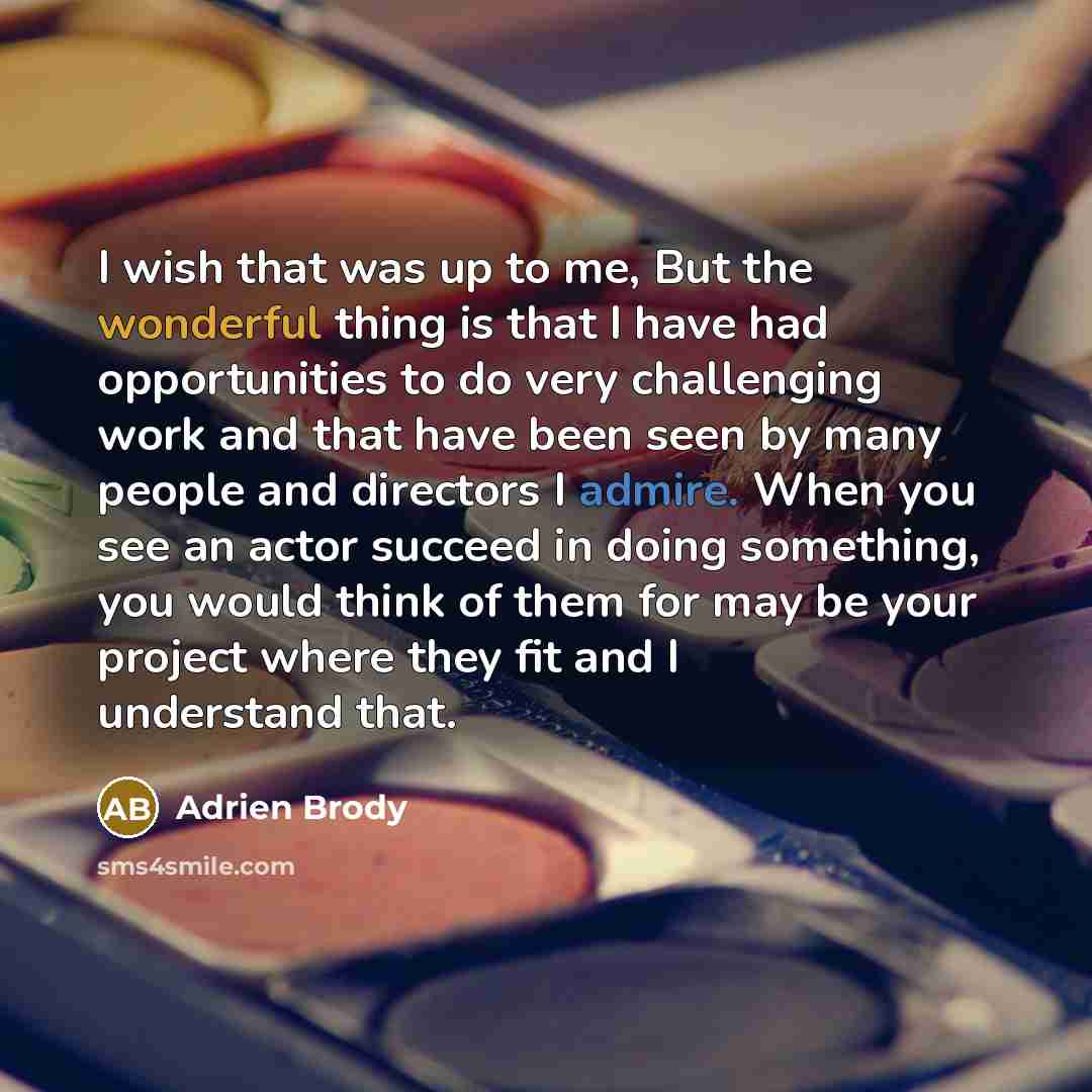 “I wish that was up to me, But the wonderful thing is that I have had opportunities to do very challenging work and that have been seen by many people and directors I admire. When you see an actor succeed in doing something, you would think of them for may be your project where they fit and I…” quote by Adrien Brody