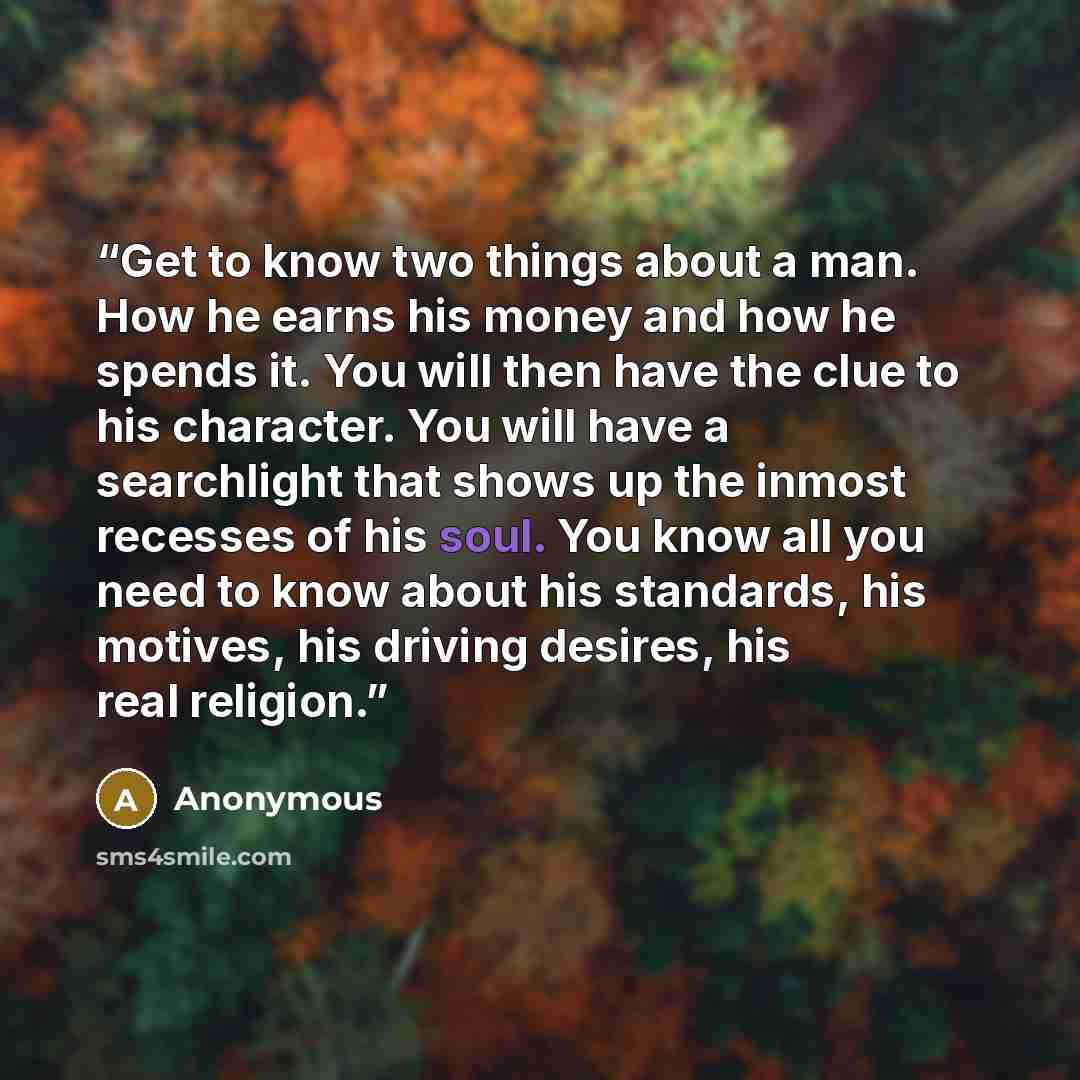 “Get to know two things about a man. How he earns his money and how he spends it. You will then have the clue to his character. You will have a searchlight that shows up the inmost recesses of his soul. You know all you need to know about his standards, his motives, his driving desires, his real…” quote by Anonymous