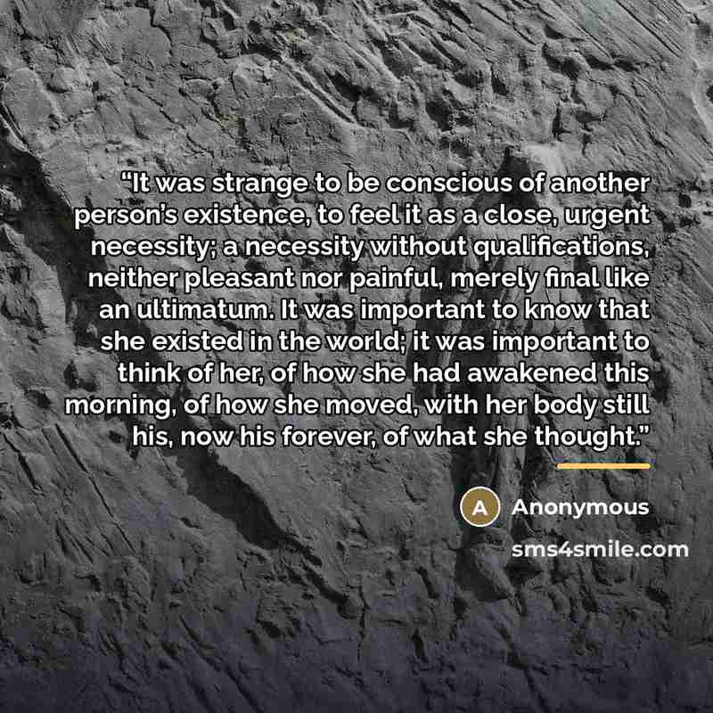 “It was strange to be conscious of another person’s existence, to feel it as a close, urgent necessity; a necessity without qualifications, neither pleasant nor painful, merely final like an ultimatum. It was important to know that she existed in the world; it was important to think of her, of how…” quote by Anonymous