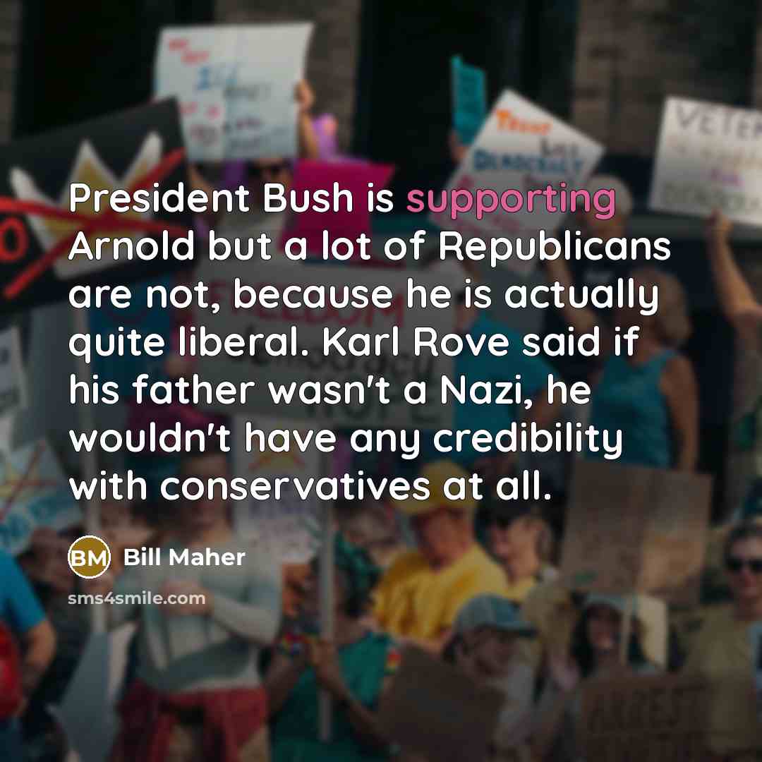 “President Bush is supporting Arnold but a lot of Republicans are not, because he is actually quite liberal. Karl Rove said if his father wasn't a Nazi, he wouldn't have any credibility with conservatives at all.” quote by Bill Maher