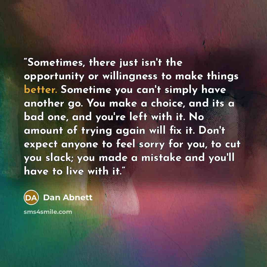 “Sometimes, there just isn't the opportunity or willingness to make things better. Sometime you can't simply have another go. You make a choice, and its a bad one, and you're left with it. No amount of trying again will fix it. Don't expect anyone to feel sorry for you, to cut you slack; you made a…” quote by Dan Abnett