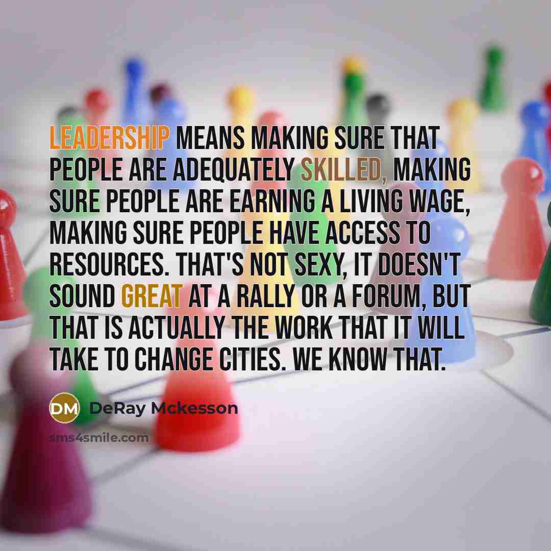 “Leadership means making sure that people are adequately skilled, making sure people are earning a living wage, making sure people have access to resources. That's not sexy, it doesn't sound great at a rally or a forum, but that is actually the work that it will take to change cities. We know that.” quote by Deray McKesson