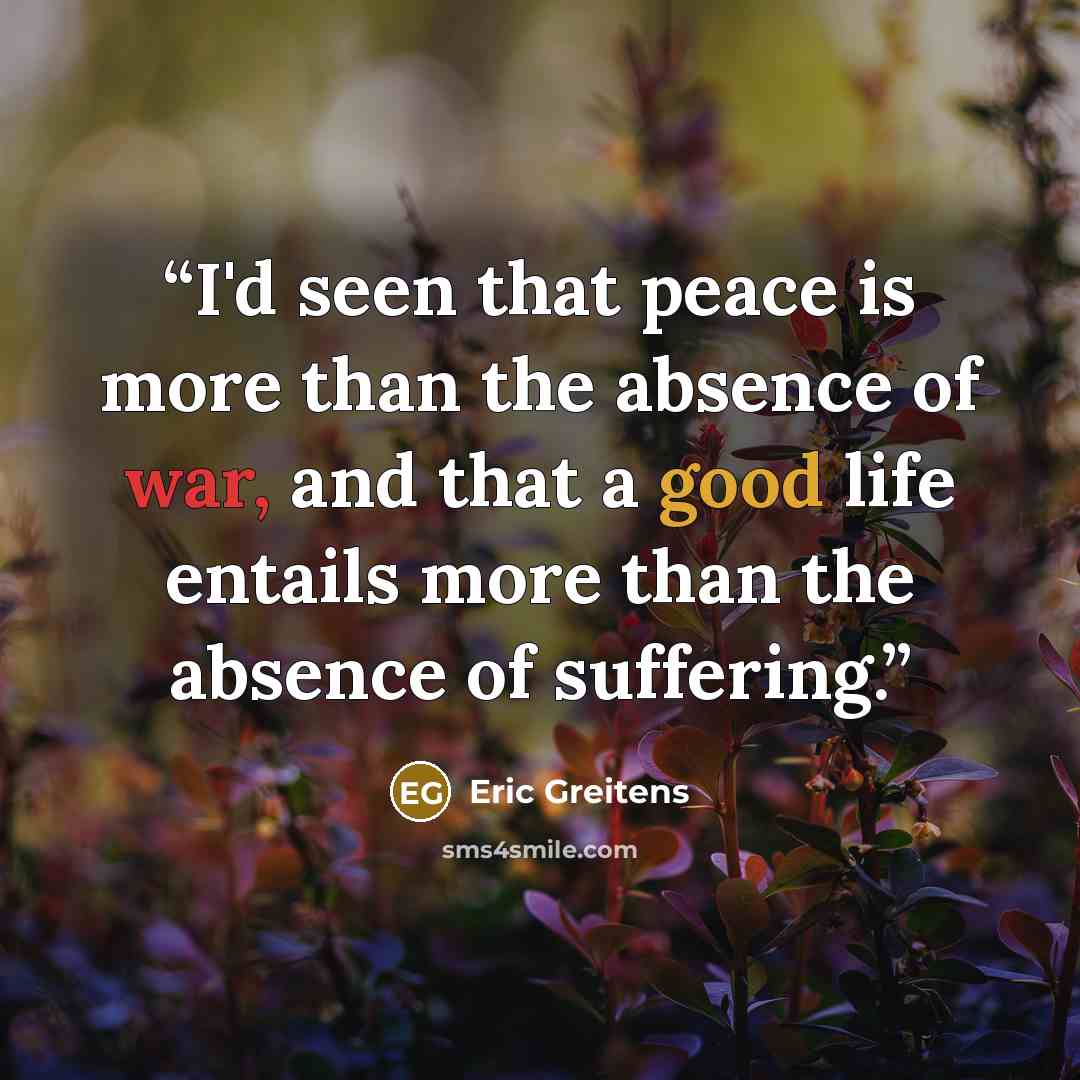 “I'd seen that peace is more than the absence of war, and that a good life entails more than the absence of suffering.” quote by Eric Greitens