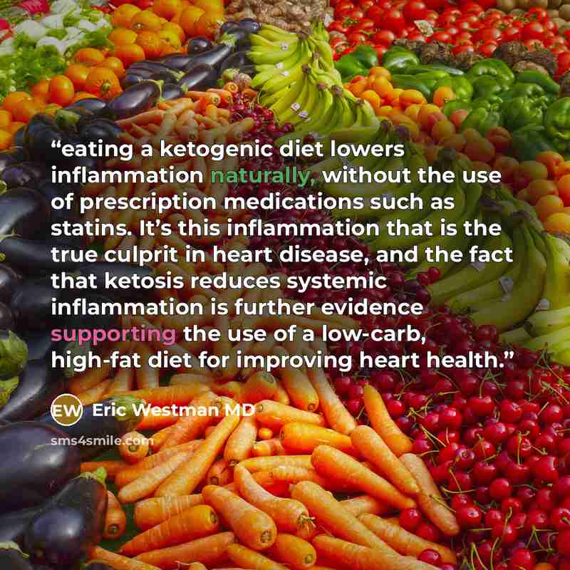“eating a ketogenic diet lowers inflammation naturally, without the use of prescription medications such as statins. It’s this inflammation that is the true culprit in heart disease, and the fact that ketosis reduces systemic inflammation is further evidence supporting the use of a low-carb…” quote by Eric Westman MD