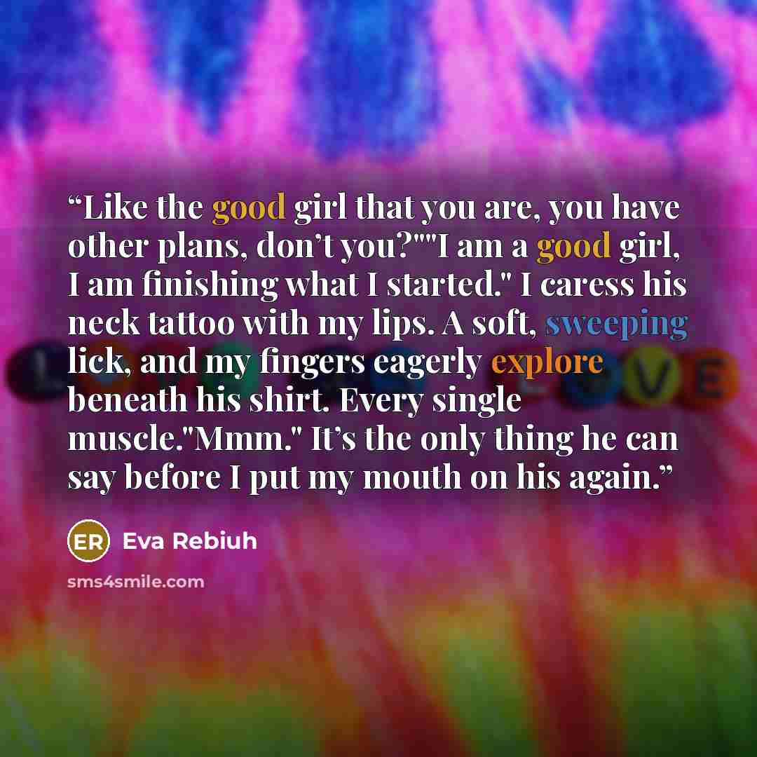 “Like the good girl that you are, you have other plans, don’t you?""I am a good girl, I am finishing what I started." I caress his neck tattoo with my lips. A soft, sweeping lick, and my fingers eagerly explore beneath his shirt. Every single muscle."Mmm." It’s the only thing he can say before I…” quote by Eva Rebiuh