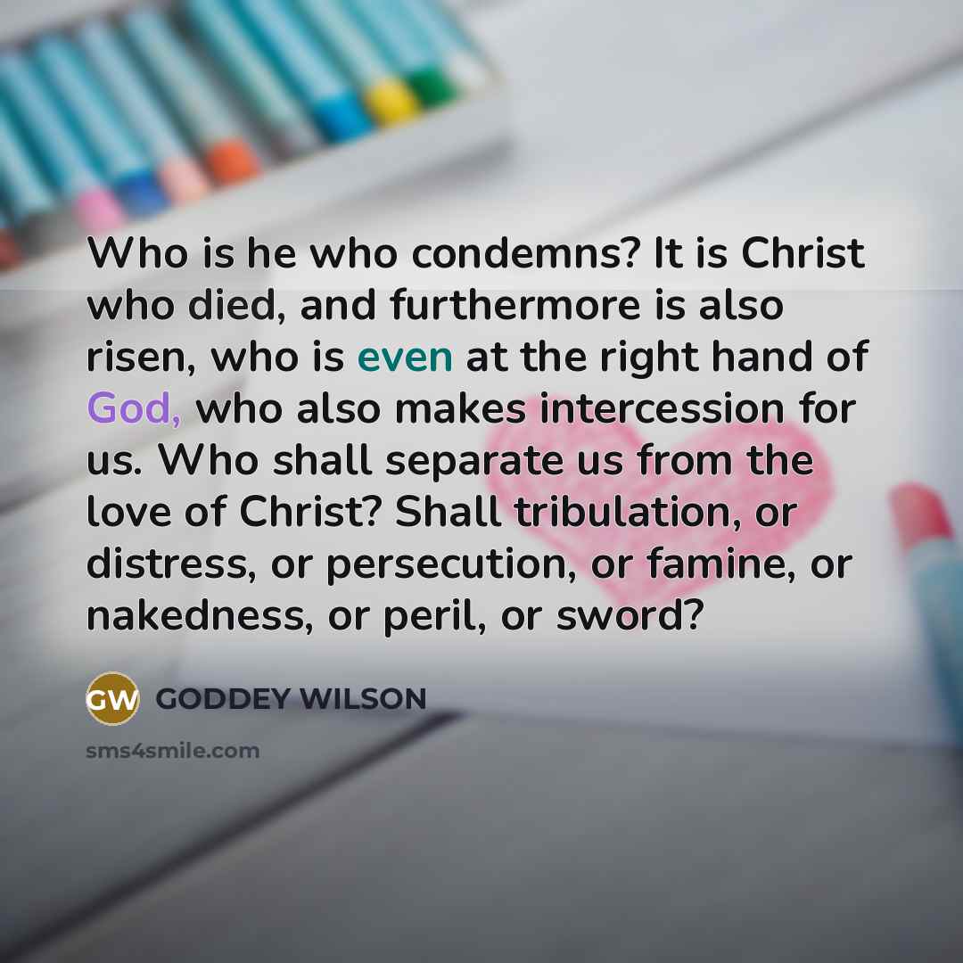 “Who is he who condemns? It is Christ who died, and furthermore is also risen, who is even at the right hand of God, who also makes intercession for us. Who shall separate us from the love of Christ? Shall tribulation, or distress, or persecution, or famine, or nakedness, or peril, or sword?” quote by GODDEY WILSON