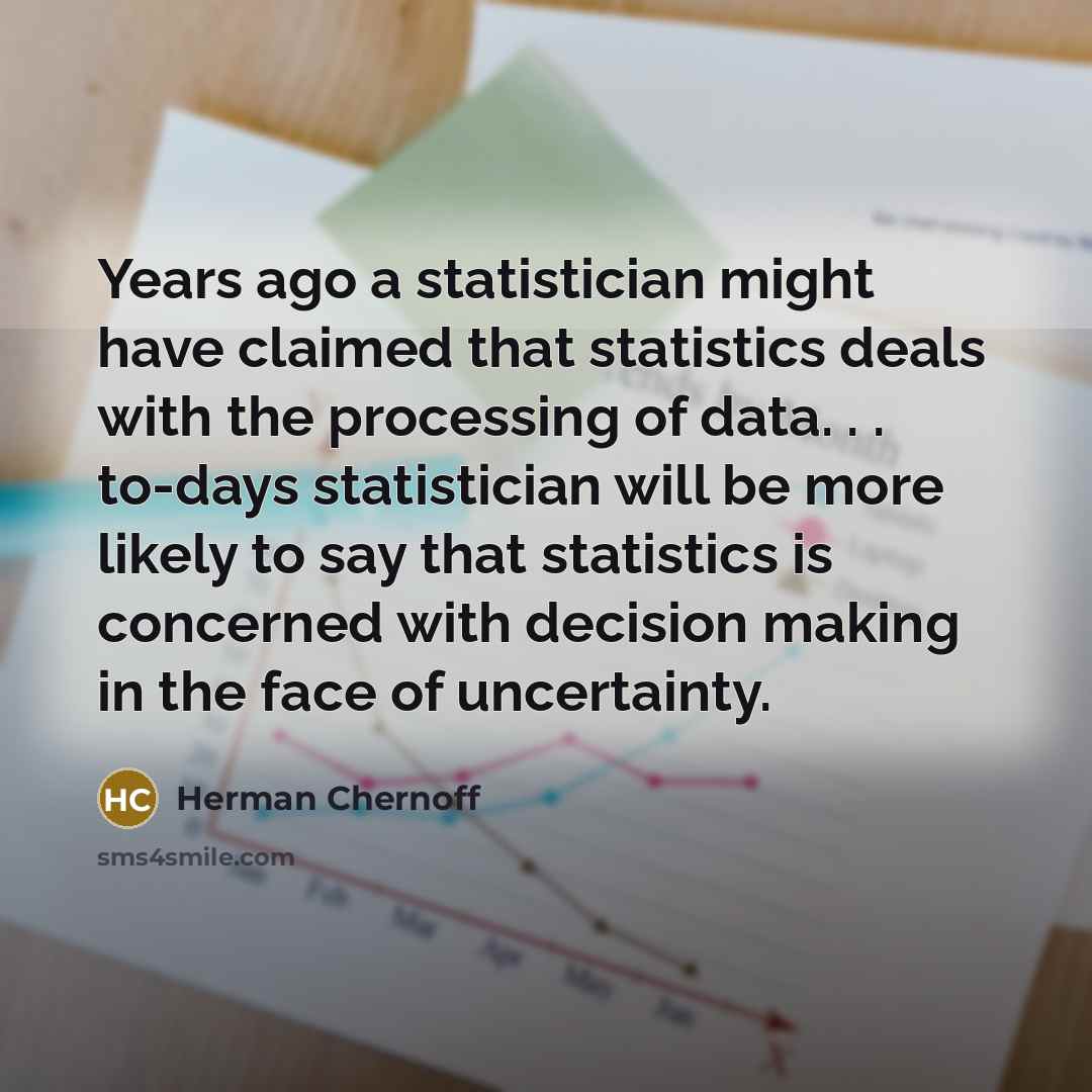 “Years ago a statistician might have claimed that statistics deals with the processing of data. . . to-days statistician will be more likely to say that statistics is concerned with decision making in the face of uncertainty.” quote by Herman Chernoff