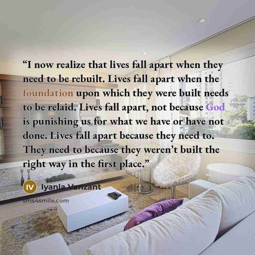 “I now realize that lives fall apart when they need to be rebuilt. Lives fall apart when the foundation upon which they were built needs to be relaid. Lives fall apart, not because God is punishing us for what we have or have not done. Lives fall apart because they need to. They need to because…” quote by Iyanla Vanzant