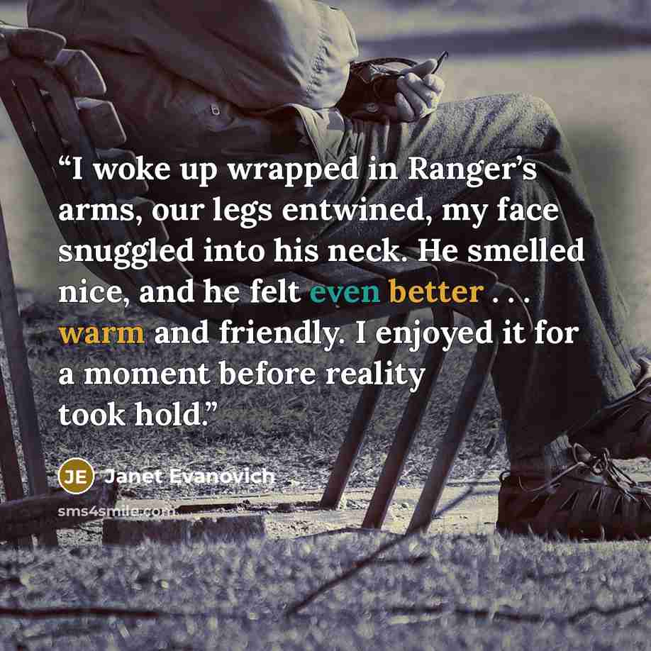 “I woke up wrapped in Ranger’s arms, our legs entwined, my face snuggled into his neck. He smelled nice, and he felt even better . . . warm and friendly. I enjoyed it for a moment before reality took hold.” quote by Janet Evanovich