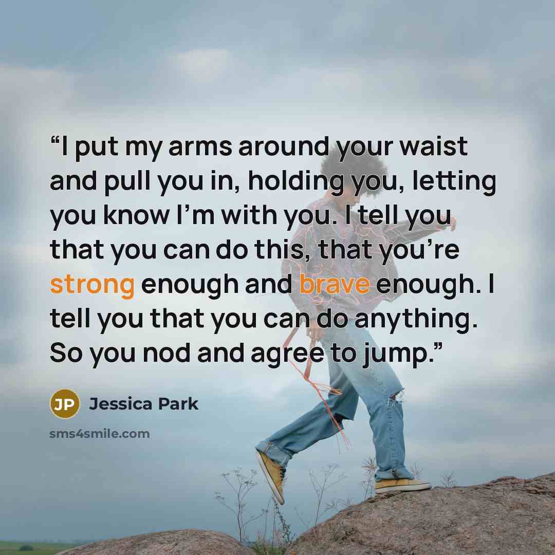 “I put my arms around your waist and pull you in, holding you, letting you know I’m with you. I tell you that you can do this, that you’re strong enough and brave enough. I tell you that you can do anything. So you nod and agree to jump.” quote by Jessica Park